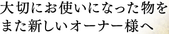 大切にお使いになった物をまた新しいオーナー様へ